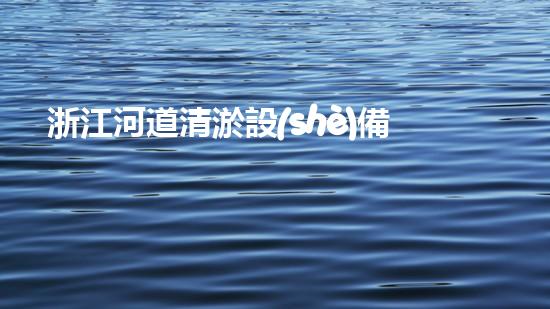 浙江河道清淤設(shè)備：解放河流，重塑自然之美！
